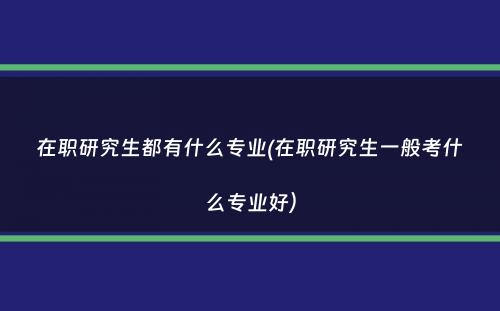 在职研究生都有什么专业(在职研究生一般考什么专业好）