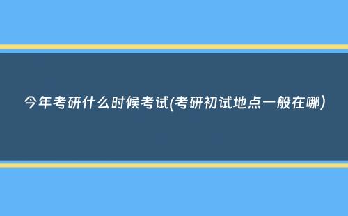 今年考研什么时候考试(考研初试地点一般在哪）