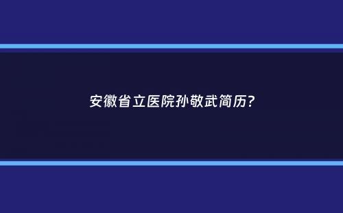 安徽省立医院孙敬武简历？