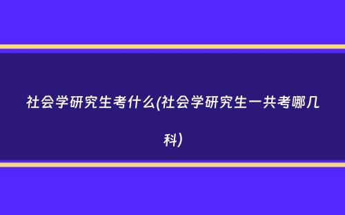 社会学研究生考什么(社会学研究生一共考哪几科）