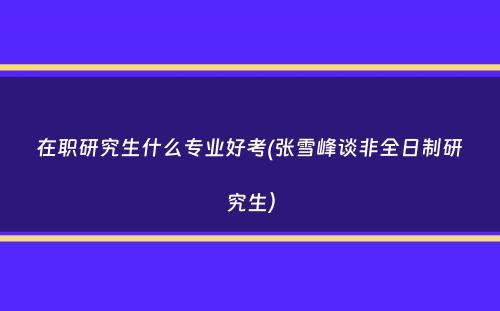 在职研究生什么专业好考(张雪峰谈非全日制研究生）