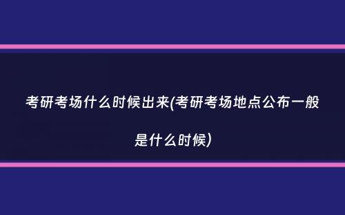 考研考场什么时候出来(考研考场地点公布一般是什么时候）