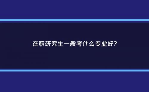 在职研究生一般考什么专业好？