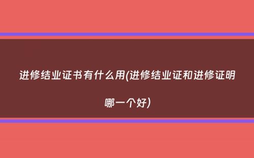 进修结业证书有什么用(进修结业证和进修证明哪一个好）