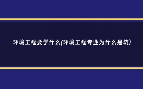 环境工程要学什么(环境工程专业为什么是坑）