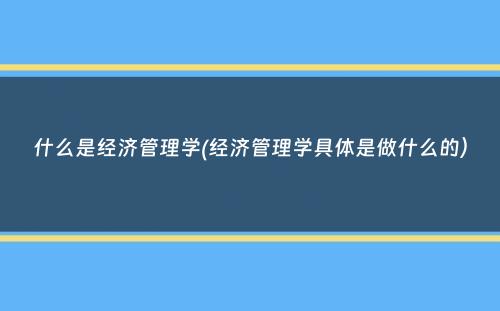 什么是经济管理学(经济管理学具体是做什么的）