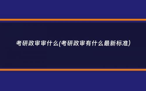 考研政审审什么(考研政审有什么最新标准）