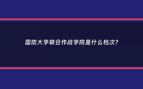 国防大学联合作战学院是什么档次？