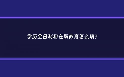 学历全日制和在职教育怎么填？