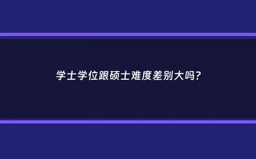 学士学位跟硕士难度差别大吗？