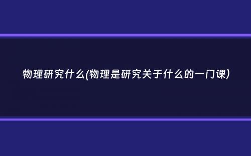 物理研究什么(物理是研究关于什么的一门课）