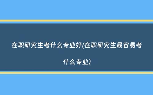 在职研究生考什么专业好(在职研究生最容易考什么专业）