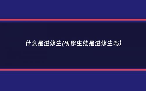 什么是进修生(研修生就是进修生吗）