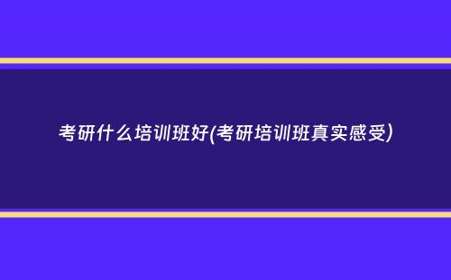 考研什么培训班好(考研培训班真实感受）