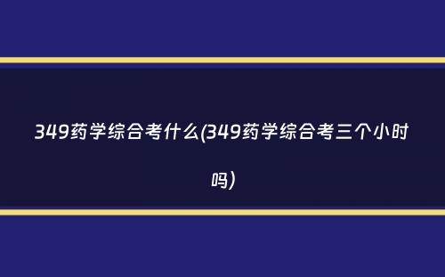 349药学综合考什么(349药学综合考三个小时吗）