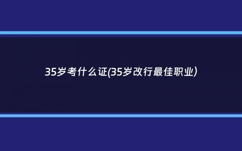 35岁考什么证(35岁改行最佳职业）