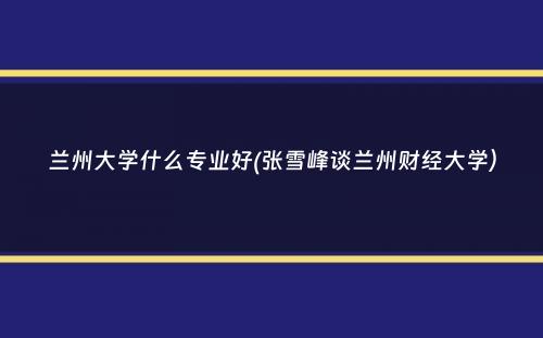 兰州大学什么专业好(张雪峰谈兰州财经大学）