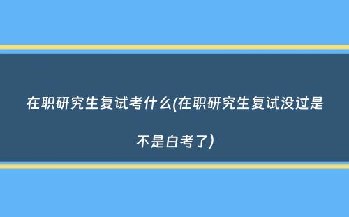 在职研究生复试考什么(在职研究生复试没过是不是白考了）