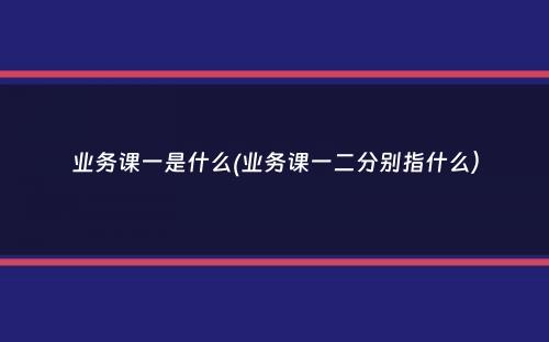 业务课一是什么(业务课一二分别指什么）