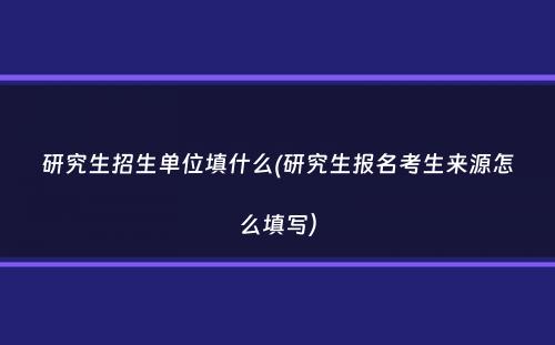 研究生招生单位填什么(研究生报名考生来源怎么填写）