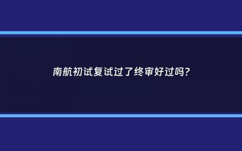 南航初试复试过了终审好过吗？