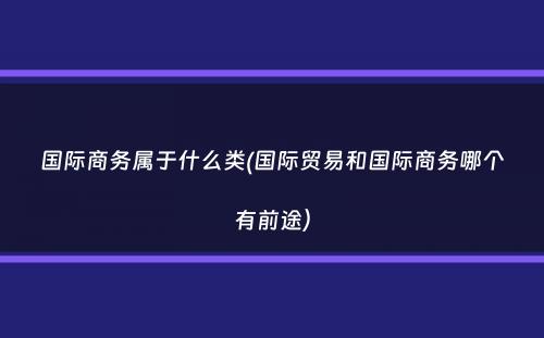 国际商务属于什么类(国际贸易和国际商务哪个有前途）