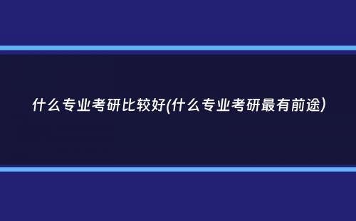 什么专业考研比较好(什么专业考研最有前途）