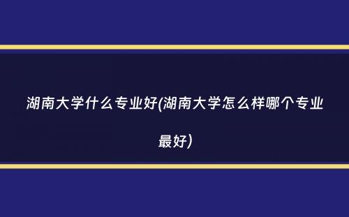 湖南大学什么专业好(湖南大学怎么样哪个专业最好）