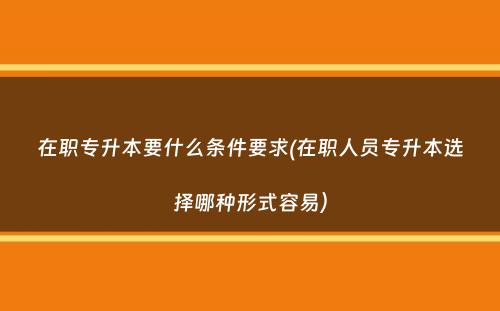 在职专升本要什么条件要求(在职人员专升本选择哪种形式容易）