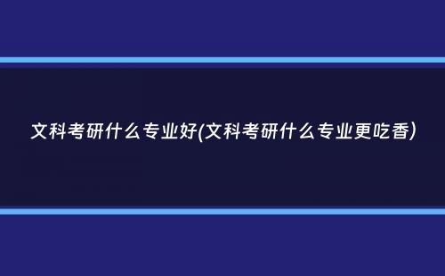 文科考研什么专业好(文科考研什么专业更吃香）