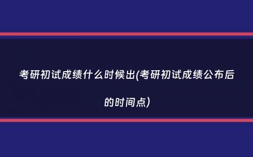 考研初试成绩什么时候出(考研初试成绩公布后的时间点）