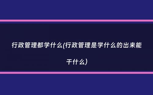 行政管理都学什么(行政管理是学什么的出来能干什么）