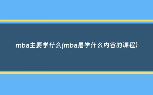 mba主要学什么(mba是学什么内容的课程）