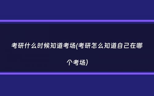 考研什么时候知道考场(考研怎么知道自己在哪个考场）