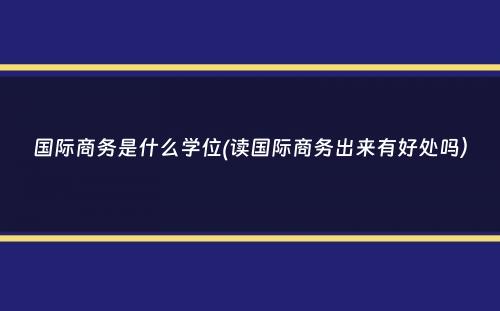 国际商务是什么学位(读国际商务出来有好处吗）