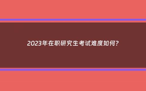 2023年在职研究生考试难度如何？