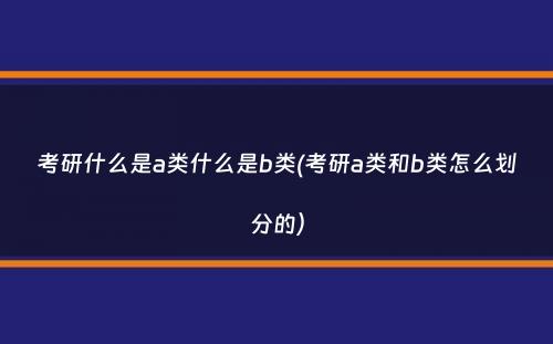 考研什么是a类什么是b类(考研a类和b类怎么划分的）