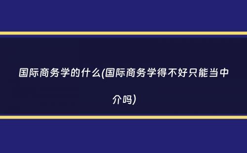 国际商务学的什么(国际商务学得不好只能当中介吗）