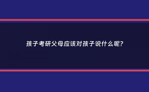 孩子考研父母应该对孩子说什么呢？