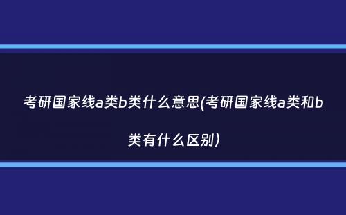 考研国家线a类b类什么意思(考研国家线a类和b类有什么区别）