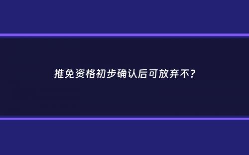 推免资格初步确认后可放弃不？