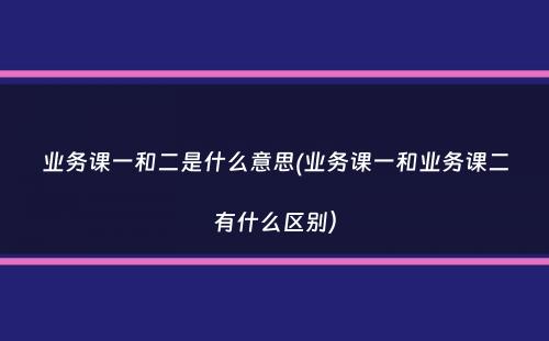 业务课一和二是什么意思(业务课一和业务课二有什么区别）