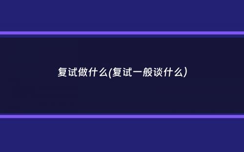 复试做什么(复试一般谈什么）