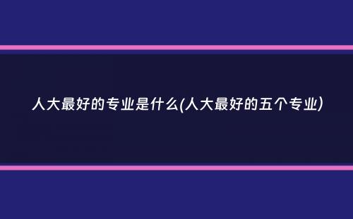 人大最好的专业是什么(人大最好的五个专业）