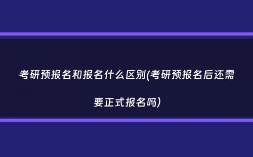 考研预报名和报名什么区别(考研预报名后还需要正式报名吗）