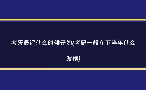 考研最迟什么时候开始(考研一般在下半年什么时候）