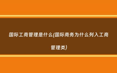 国际工商管理是什么(国际商务为什么列入工商管理类）