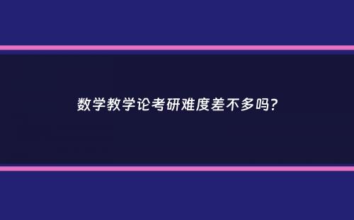 数学教学论考研难度差不多吗？