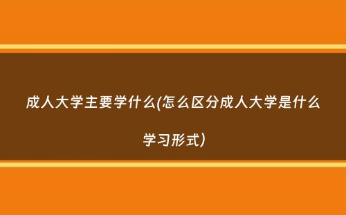 成人大学主要学什么(怎么区分成人大学是什么学习形式）