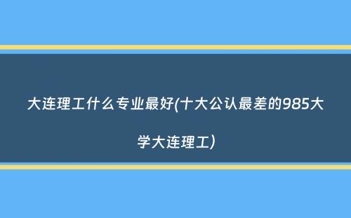 大连理工什么专业最好(十大公认最差的985大学大连理工）